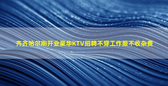 齐齐哈尔刚开业豪华KTV招聘不穿工作服不收杂费